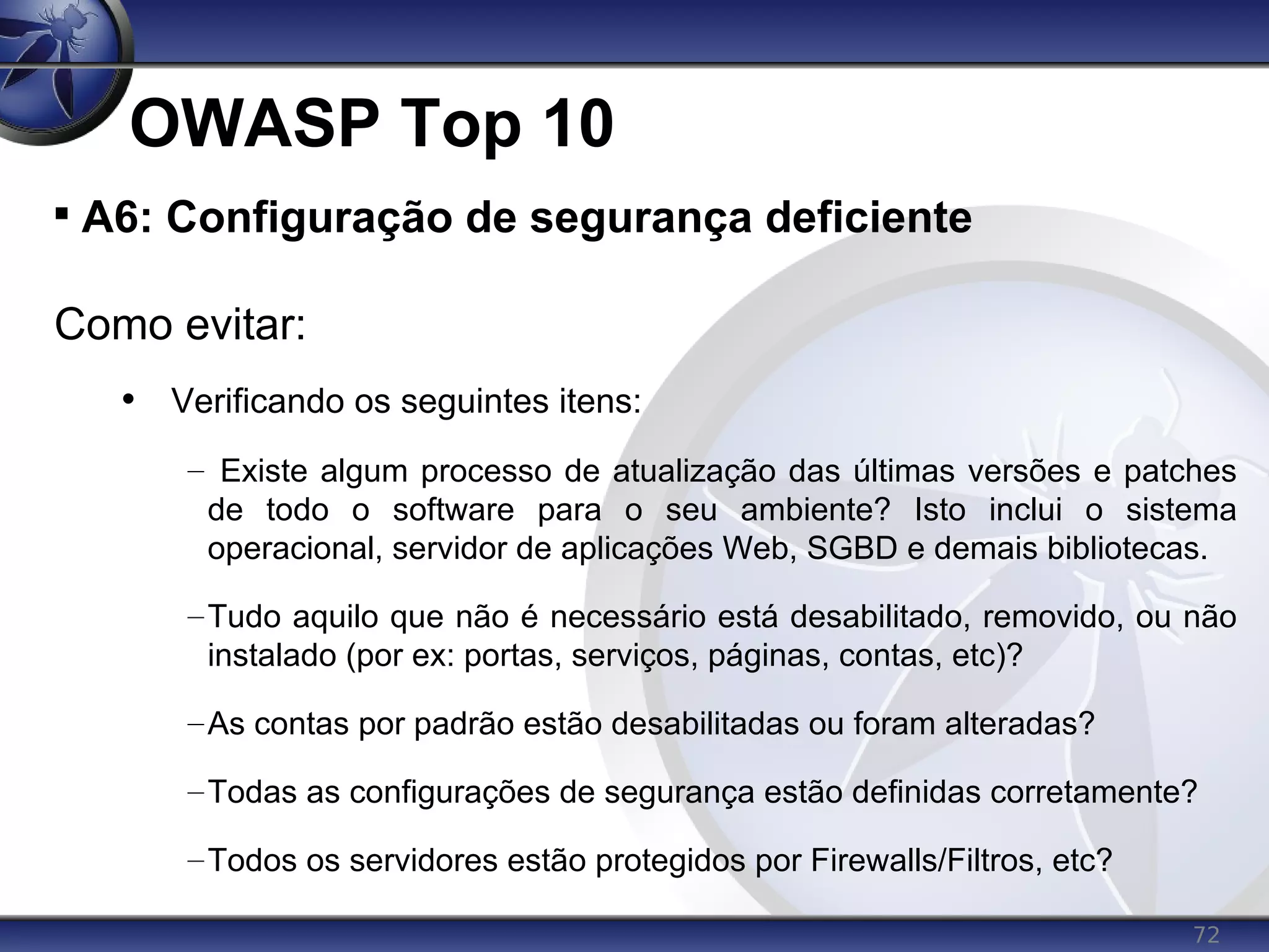 72
OWASP Top 10

A6: Configuração de segurança deficiente
Como evitar:
• Verificando os seguintes itens:
– Existe algum processo de atualização das últimas versões e patches
de todo o software para o seu ambiente? Isto inclui o sistema
operacional, servidor de aplicações Web, SGBD e demais bibliotecas.
–Tudo aquilo que não é necessário está desabilitado, removido, ou não
instalado (por ex: portas, serviços, páginas, contas, etc)?
–As contas por padrão estão desabilitadas ou foram alteradas?
–Todas as configurações de segurança estão definidas corretamente?
–Todos os servidores estão protegidos por Firewalls/Filtros, etc?
 