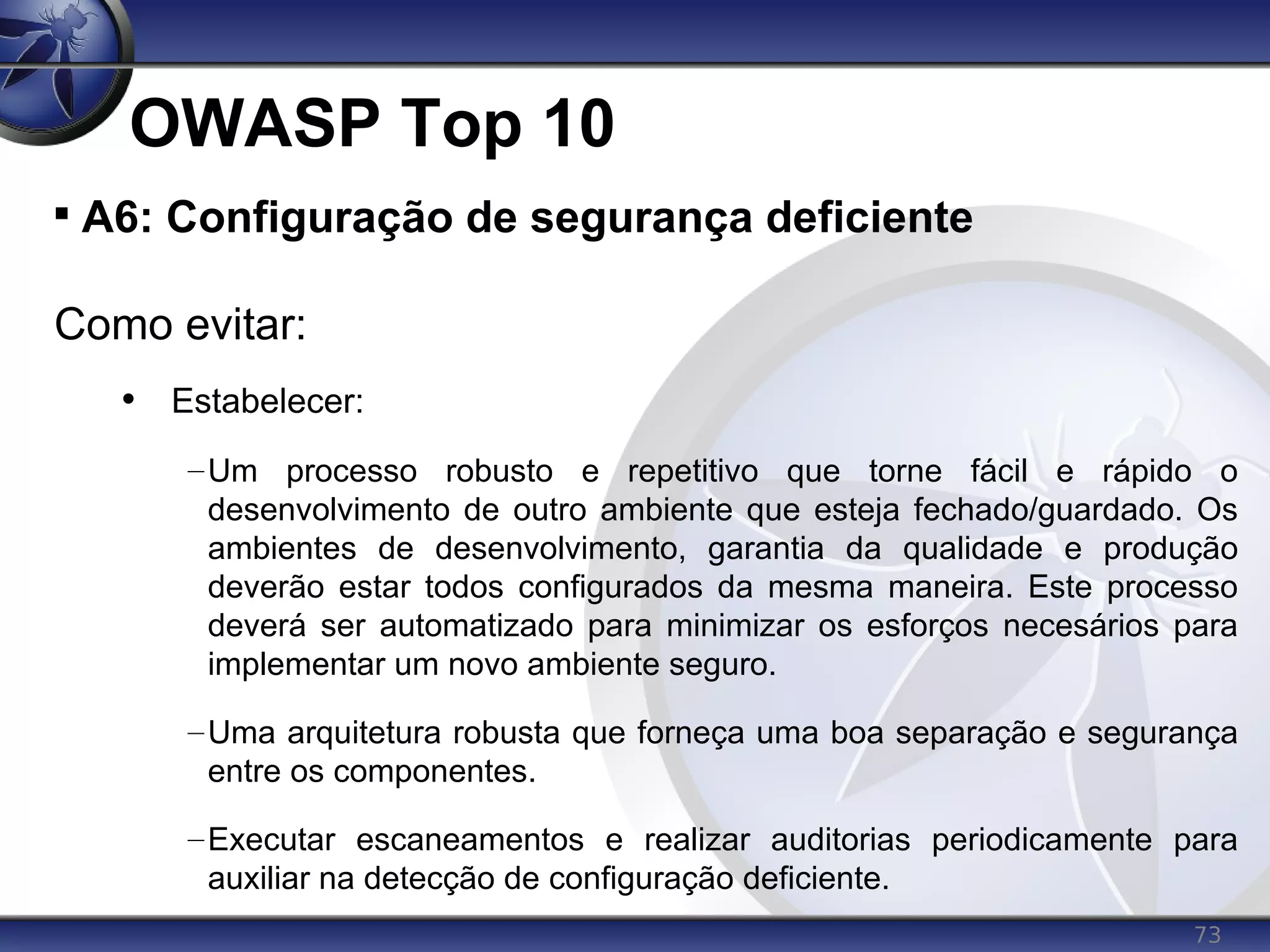 73
OWASP Top 10

A6: Configuração de segurança deficiente
Como evitar:
• Estabelecer:
–Um processo robusto e repetitivo que torne fácil e rápido o
desenvolvimento de outro ambiente que esteja fechado/guardado. Os
ambientes de desenvolvimento, garantia da qualidade e produção
deverão estar todos configurados da mesma maneira. Este processo
deverá ser automatizado para minimizar os esforços necesários para
implementar um novo ambiente seguro.
–Uma arquitetura robusta que forneça uma boa separação e segurança
entre os componentes.
–Executar escaneamentos e realizar auditorias periodicamente para
auxiliar na detecção de configuração deficiente.
 