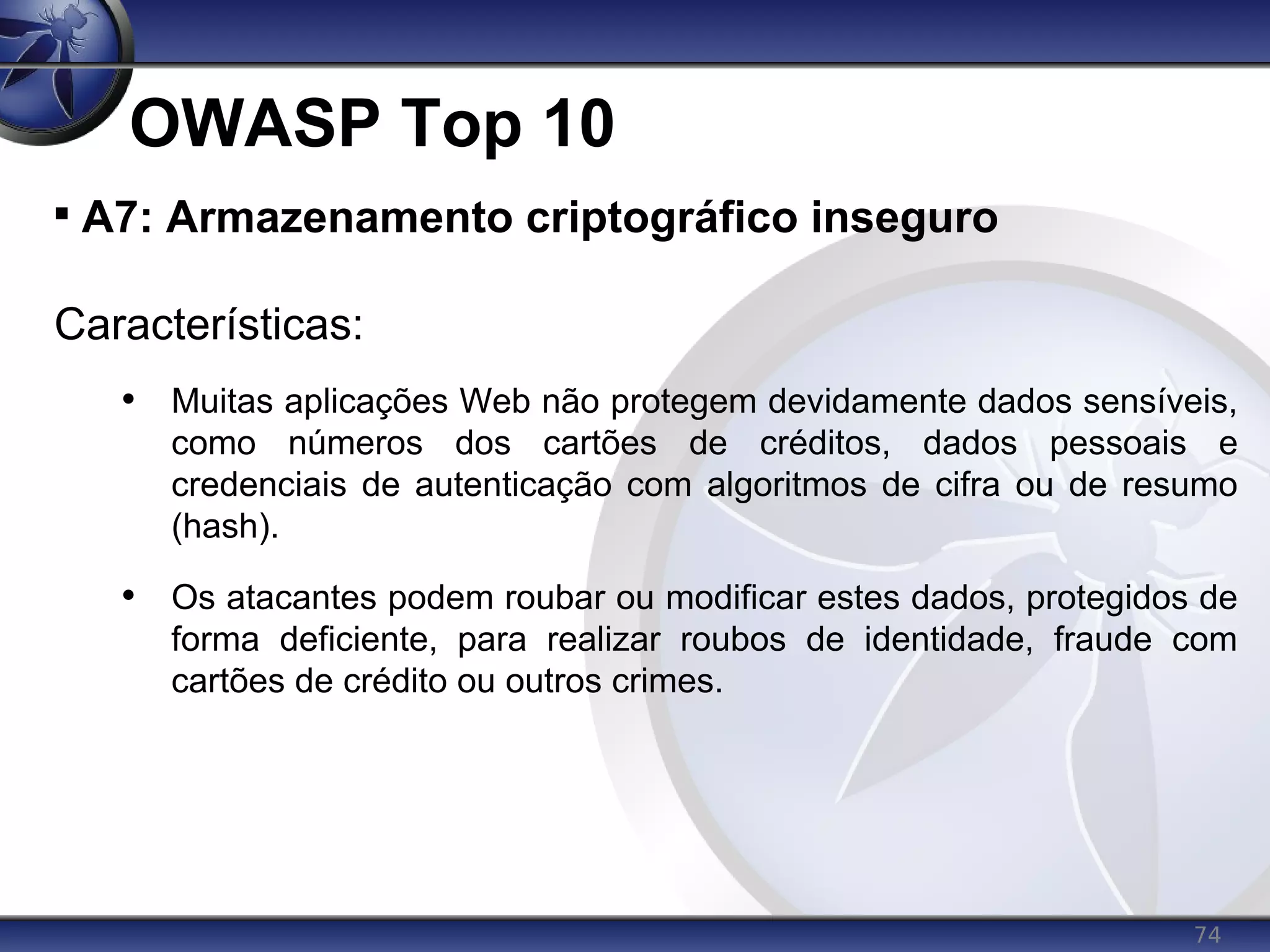 74
OWASP Top 10

A7: Armazenamento criptográfico inseguro
Características:
• Muitas aplicações Web não protegem devidamente dados sensíveis,
como números dos cartões de créditos, dados pessoais e
credenciais de autenticação com algoritmos de cifra ou de resumo
(hash).
• Os atacantes podem roubar ou modificar estes dados, protegidos de
forma deficiente, para realizar roubos de identidade, fraude com
cartões de crédito ou outros crimes.
 