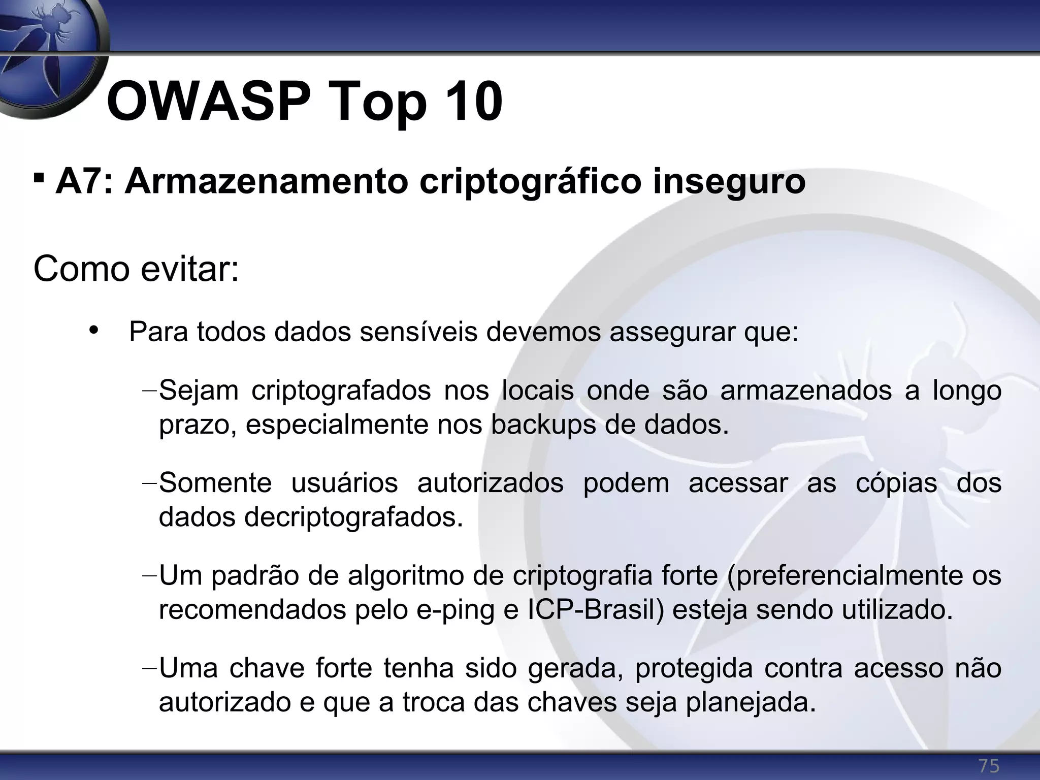 75
OWASP Top 10

A7: Armazenamento criptográfico inseguro
Como evitar:
• Para todos dados sensíveis devemos assegurar que:
–Sejam criptografados nos locais onde são armazenados a longo
prazo, especialmente nos backups de dados.
–Somente usuários autorizados podem acessar as cópias dos
dados decriptografados.
–Um padrão de algoritmo de criptografia forte (preferencialmente os
recomendados pelo e-ping e ICP-Brasil) esteja sendo utilizado.
–Uma chave forte tenha sido gerada, protegida contra acesso não
autorizado e que a troca das chaves seja planejada.
 