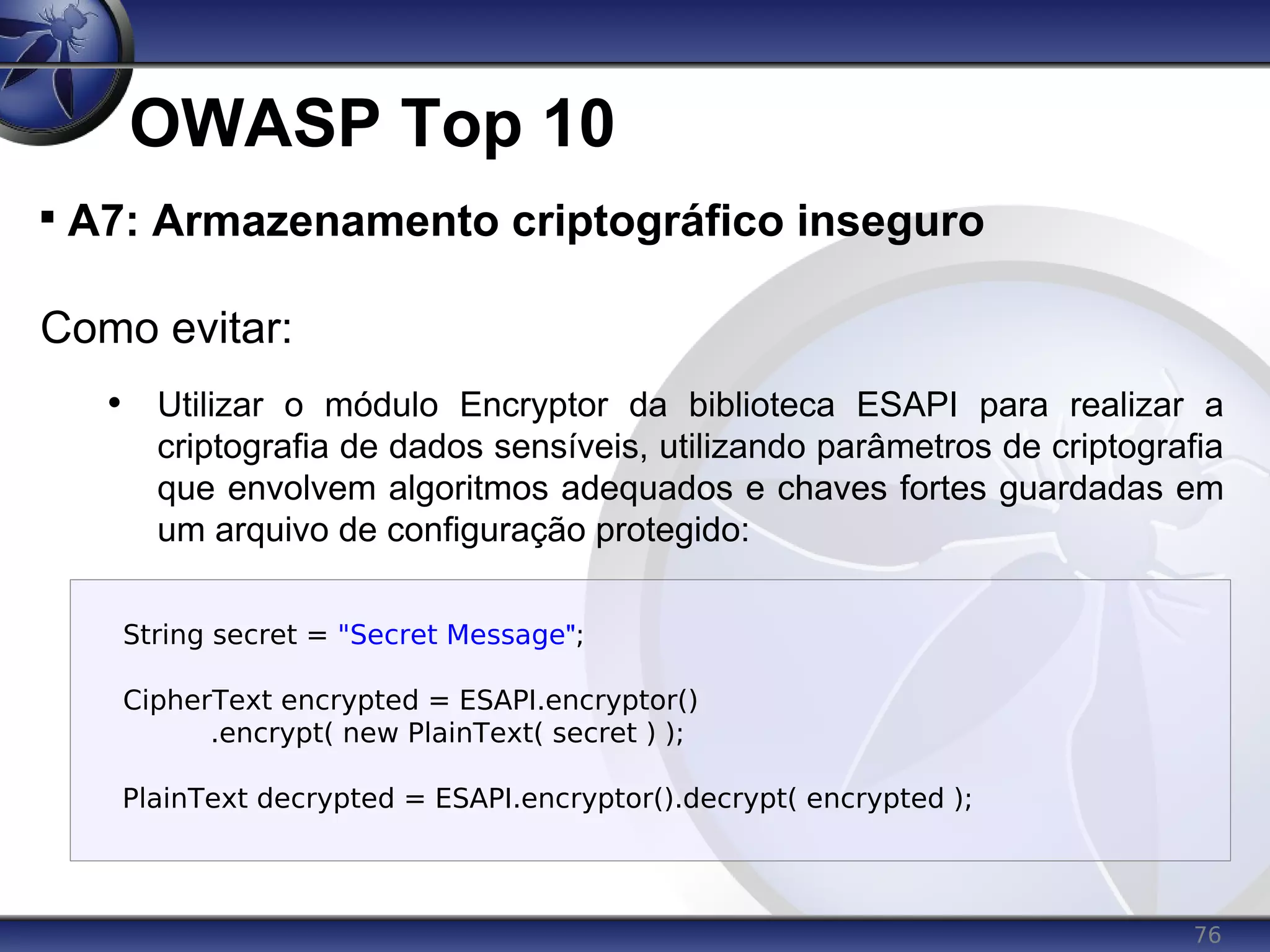 76
OWASP Top 10

A7: Armazenamento criptográfico inseguro
Como evitar:
• Utilizar o módulo Encryptor da biblioteca ESAPI para realizar a
criptografia de dados sensíveis, utilizando parâmetros de criptografia
que envolvem algoritmos adequados e chaves fortes guardadas em
um arquivo de configuração protegido:
String secret = "Secret Message";
CipherText encrypted = ESAPI.encryptor()
.encrypt( new PlainText( secret ) );
PlainText decrypted = ESAPI.encryptor().decrypt( encrypted );
 