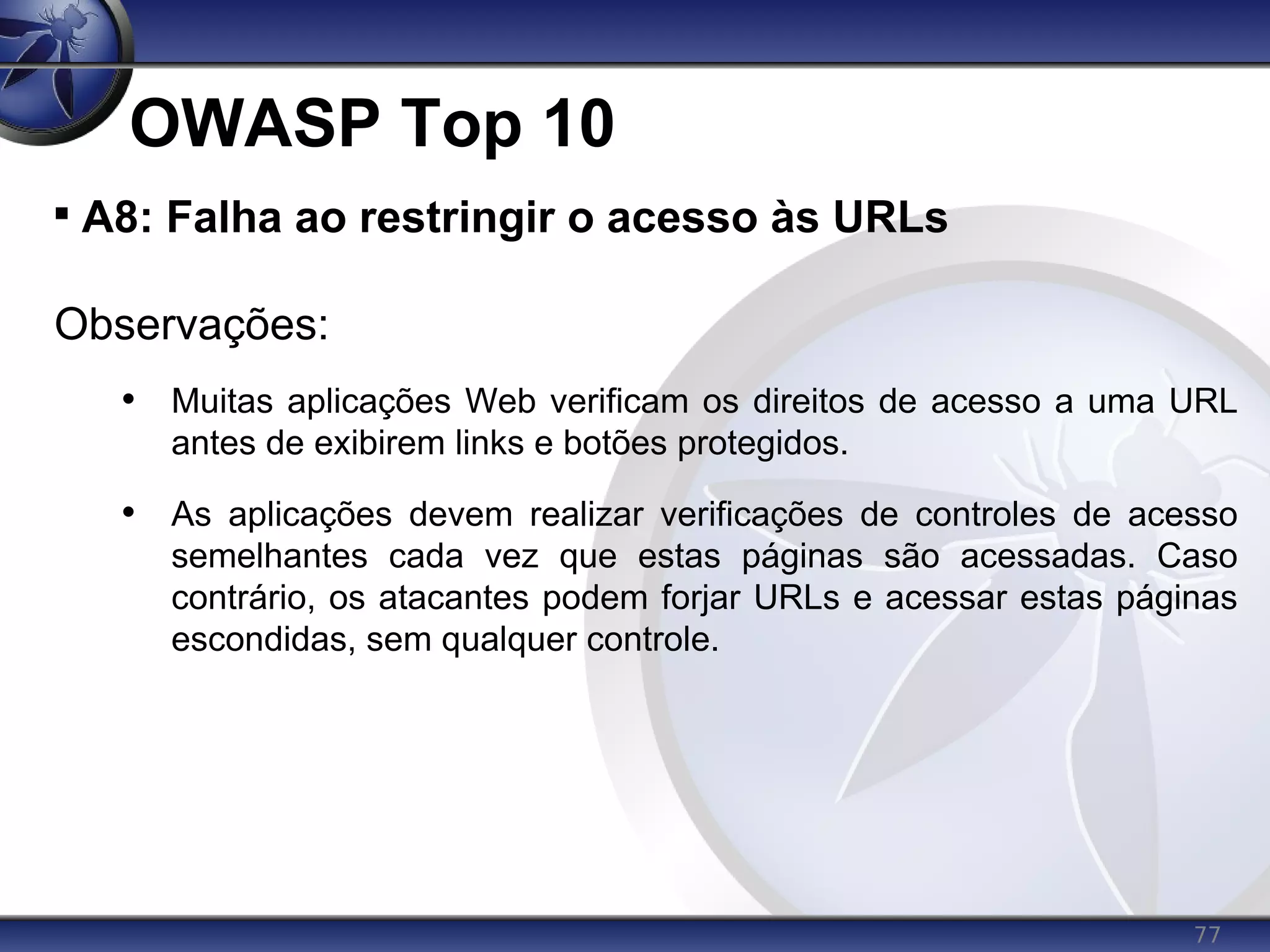 77
OWASP Top 10

A8: Falha ao restringir o acesso às URLs
Observações:
• Muitas aplicações Web verificam os direitos de acesso a uma URL
antes de exibirem links e botões protegidos.
• As aplicações devem realizar verificações de controles de acesso
semelhantes cada vez que estas páginas são acessadas. Caso
contrário, os atacantes podem forjar URLs e acessar estas páginas
escondidas, sem qualquer controle.
 