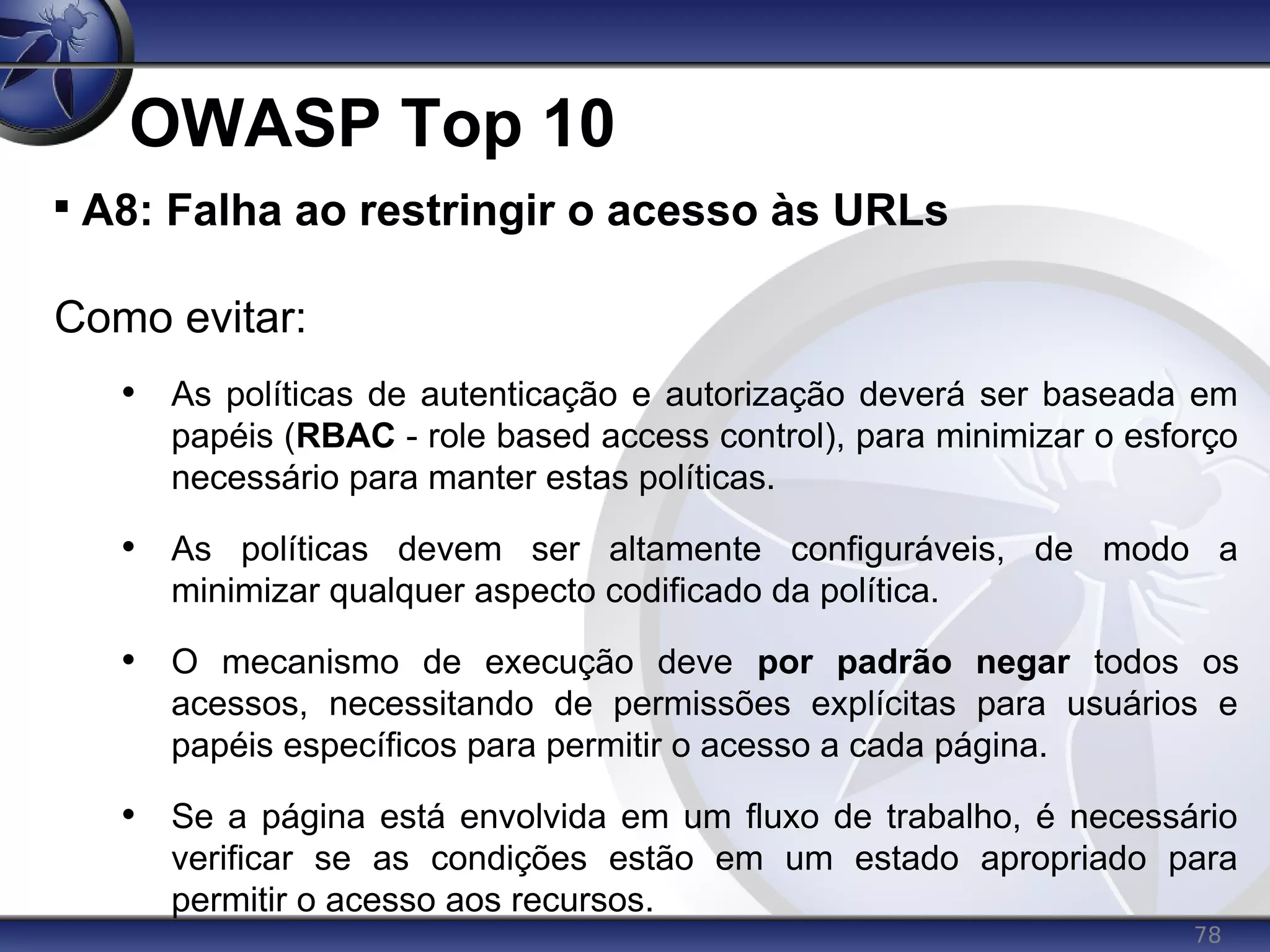 78
OWASP Top 10

A8: Falha ao restringir o acesso às URLs
Como evitar:
• As políticas de autenticação e autorização deverá ser baseada em
papéis (RBAC - role based access control), para minimizar o esforço
necessário para manter estas políticas.
• As políticas devem ser altamente configuráveis, de modo a
minimizar qualquer aspecto codificado da política.
• O mecanismo de execução deve por padrão negar todos os
acessos, necessitando de permissões explícitas para usuários e
papéis específicos para permitir o acesso a cada página.
• Se a página está envolvida em um fluxo de trabalho, é necessário
verificar se as condições estão em um estado apropriado para
permitir o acesso aos recursos.
 