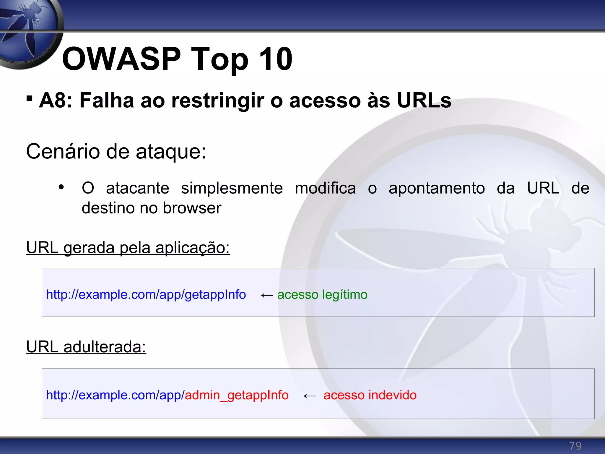 79
OWASP Top 10

A8: Falha ao restringir o acesso às URLs
Cenário de ataque:
• O atacante simplesmente modifica o apontamento da URL de
destino no browser
URL gerada pela aplicação:
URL adulterada:
http://example.com/app/getappInfo ← acesso legítimo
http://example.com/app/admin_getappInfo ← acesso indevido
 