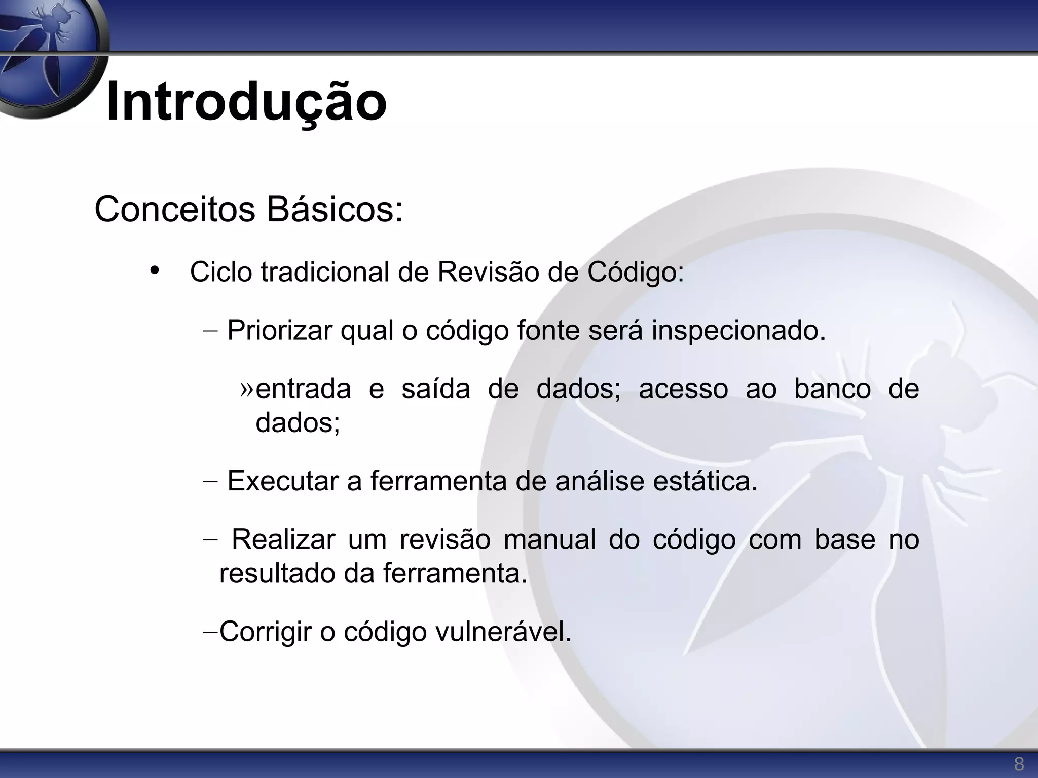 8
Introdução
Conceitos Básicos:
• Ciclo tradicional de Revisão de Código:
– Priorizar qual o código fonte será inspecionado.
»entrada e saída de dados; acesso ao banco de
dados;
– Executar a ferramenta de análise estática.
– Realizar um revisão manual do código com base no
resultado da ferramenta.
–Corrigir o código vulnerável.
 
