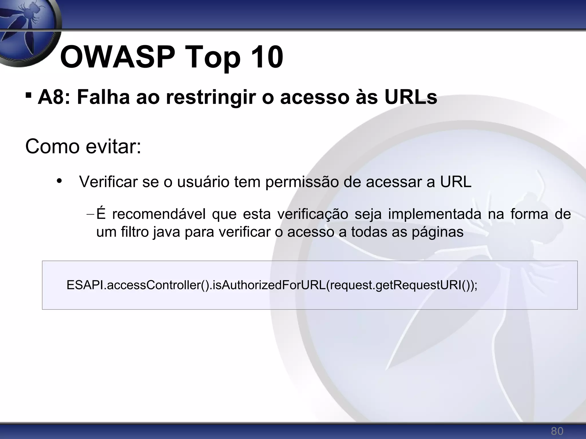 80
OWASP Top 10

A8: Falha ao restringir o acesso às URLs
Como evitar:
• Verificar se o usuário tem permissão de acessar a URL
–É recomendável que esta verificação seja implementada na forma de
um filtro java para verificar o acesso a todas as páginas
ESAPI.accessController().isAuthorizedForURL(request.getRequestURI());
 