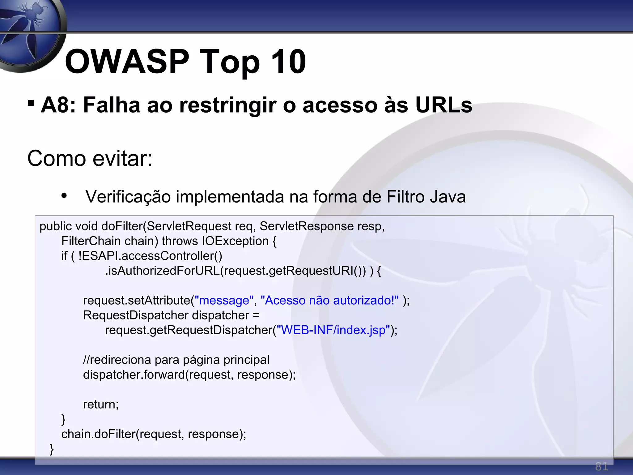 81
OWASP Top 10

A8: Falha ao restringir o acesso às URLs
Como evitar:
• Verificação implementada na forma de Filtro Java
public void doFilter(ServletRequest req, ServletResponse resp,
FilterChain chain) throws IOException {
if ( !ESAPI.accessController()
.isAuthorizedForURL(request.getRequestURI()) ) {
request.setAttribute("message", "Acesso não autorizado!" );
RequestDispatcher dispatcher =
request.getRequestDispatcher("WEB-INF/index.jsp");
//redireciona para página principal
dispatcher.forward(request, response);
return;
}
chain.doFilter(request, response);
}
 