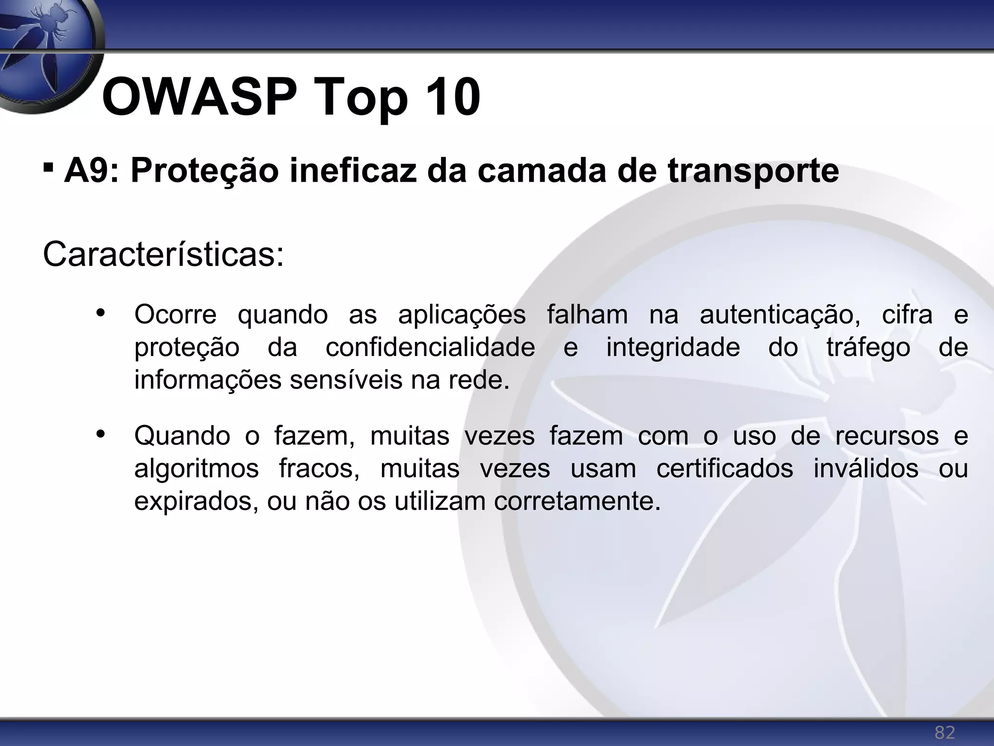 82
OWASP Top 10

A9: Proteção ineficaz da camada de transporte
Características:
• Ocorre quando as aplicações falham na autenticação, cifra e
proteção da confidencialidade e integridade do tráfego de
informações sensíveis na rede.
• Quando o fazem, muitas vezes fazem com o uso de recursos e
algoritmos fracos, muitas vezes usam certificados inválidos ou
expirados, ou não os utilizam corretamente.
 