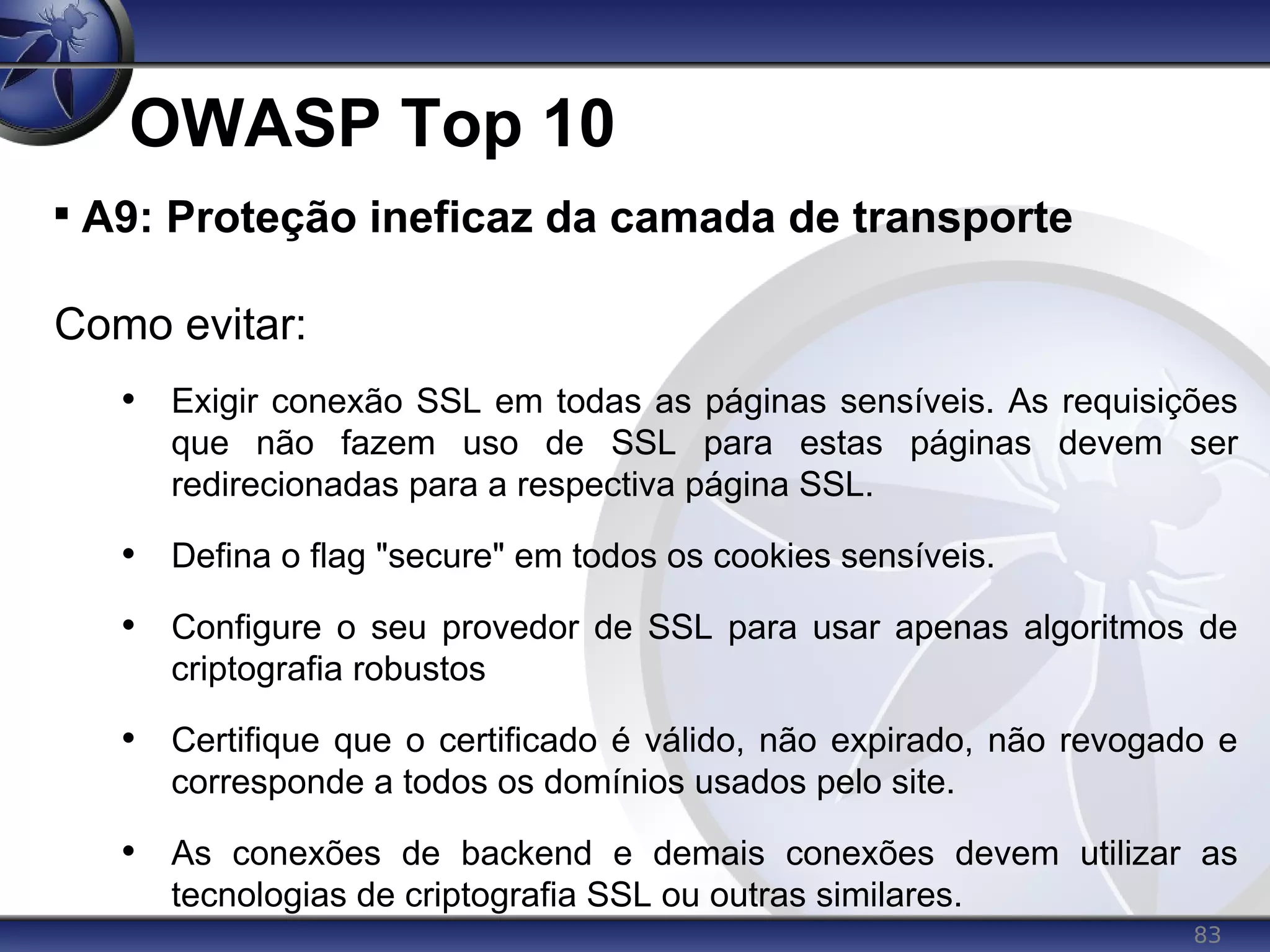 83
OWASP Top 10

A9: Proteção ineficaz da camada de transporte
Como evitar:
• Exigir conexão SSL em todas as páginas sensíveis. As requisições
que não fazem uso de SSL para estas páginas devem ser
redirecionadas para a respectiva página SSL.
• Defina o flag "secure" em todos os cookies sensíveis.
• Configure o seu provedor de SSL para usar apenas algoritmos de
criptografia robustos
• Certifique que o certificado é válido, não expirado, não revogado e
corresponde a todos os domínios usados pelo site.
• As conexões de backend e demais conexões devem utilizar as
tecnologias de criptografia SSL ou outras similares.
 