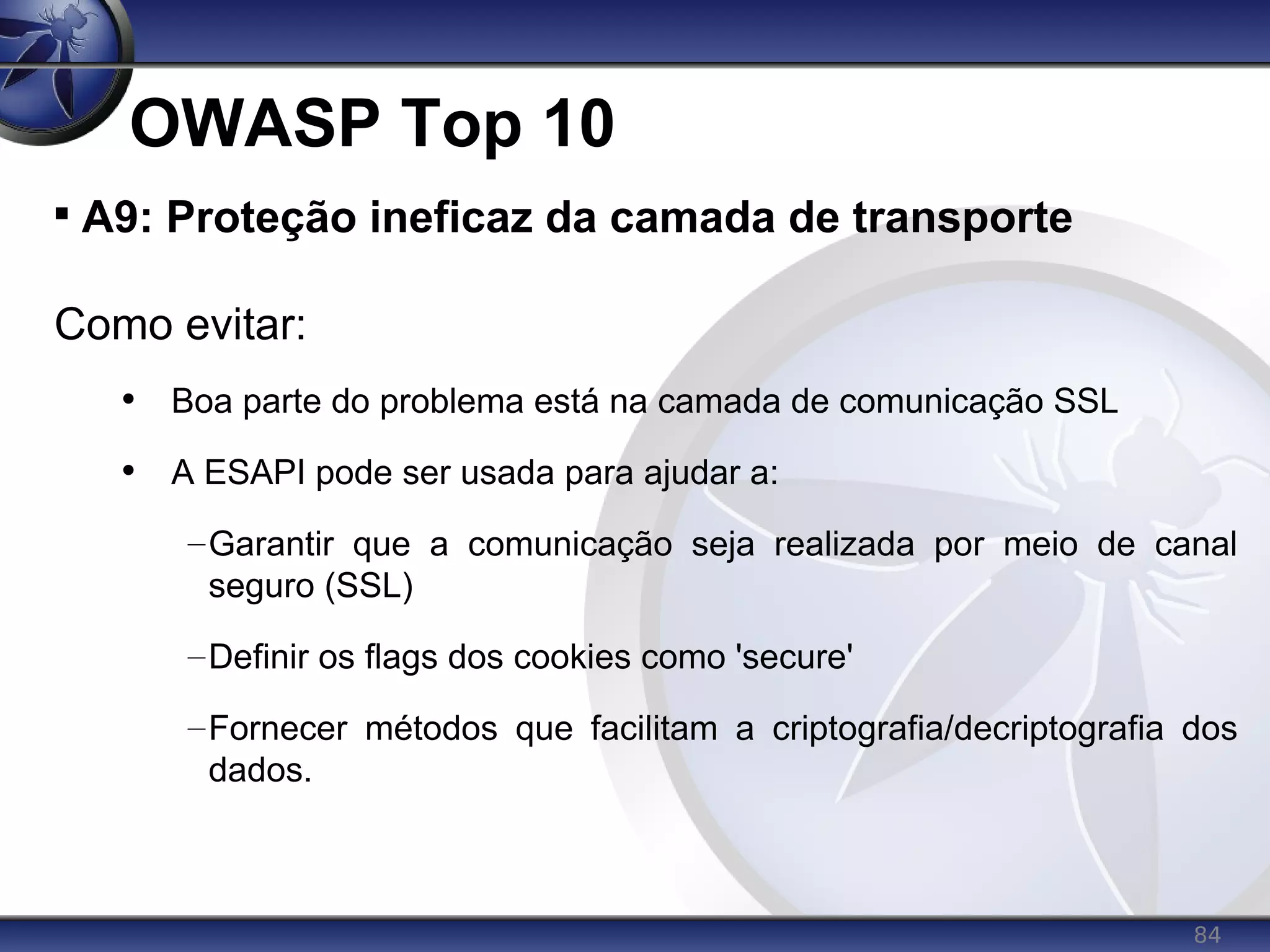 84
OWASP Top 10

A9: Proteção ineficaz da camada de transporte
Como evitar:
• Boa parte do problema está na camada de comunicação SSL
• A ESAPI pode ser usada para ajudar a:
–Garantir que a comunicação seja realizada por meio de canal
seguro (SSL)
–Definir os flags dos cookies como 'secure'
–Fornecer métodos que facilitam a criptografia/decriptografia dos
dados.
 
