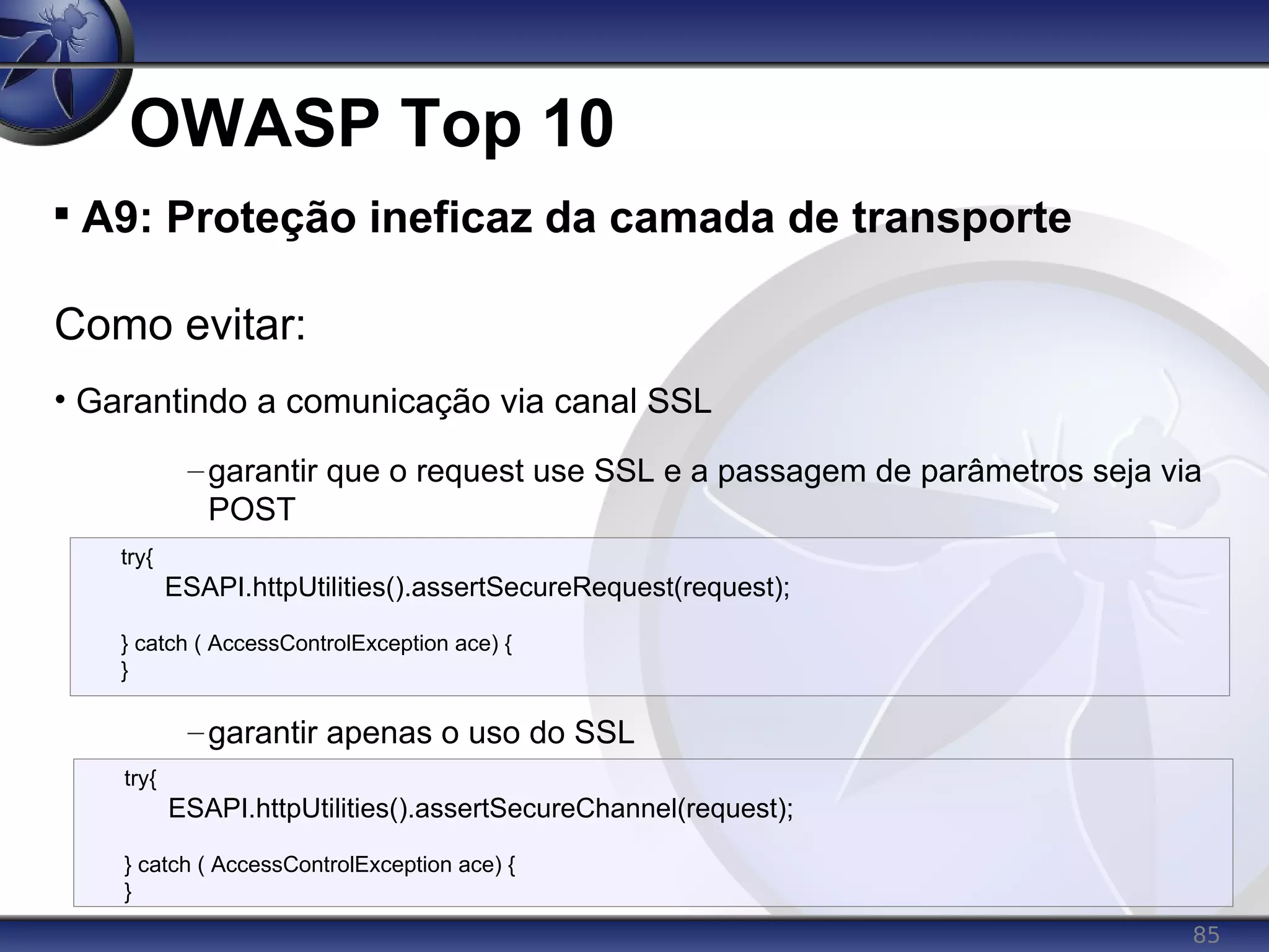 85
OWASP Top 10

A9: Proteção ineficaz da camada de transporte
Como evitar:
• Garantindo a comunicação via canal SSL
–garantir que o request use SSL e a passagem de parâmetros seja via
POST
–garantir apenas o uso do SSL
try{
ESAPI.httpUtilities().assertSecureRequest(request);
} catch ( AccessControlException ace) {
}
try{
ESAPI.httpUtilities().assertSecureChannel(request);
} catch ( AccessControlException ace) {
}
 