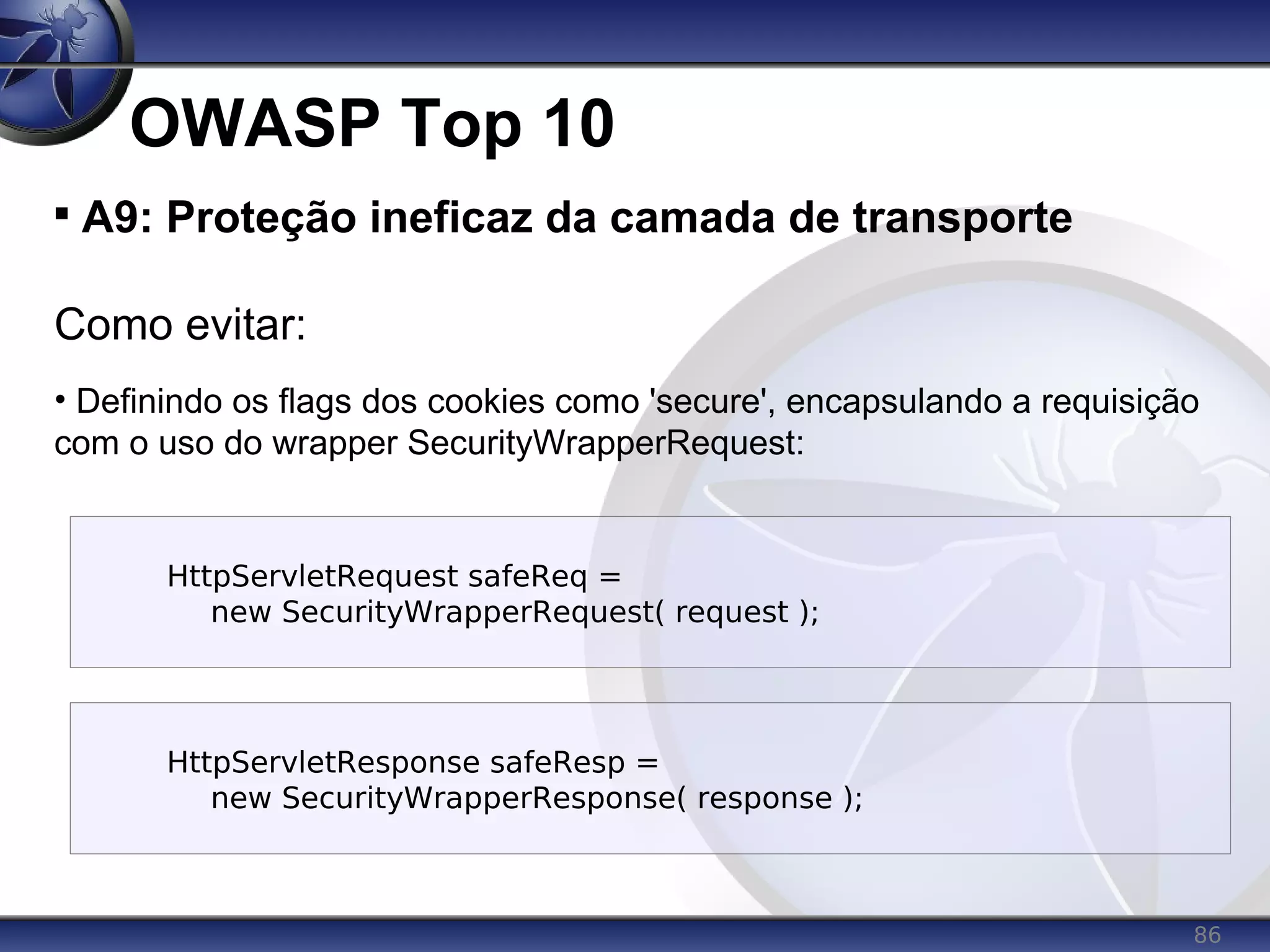 86
OWASP Top 10

A9: Proteção ineficaz da camada de transporte
Como evitar:
• Definindo os flags dos cookies como 'secure', encapsulando a requisição
com o uso do wrapper SecurityWrapperRequest:
HttpServletRequest safeReq =
new SecurityWrapperRequest( request );
HttpServletResponse safeResp =
new SecurityWrapperResponse( response );
 