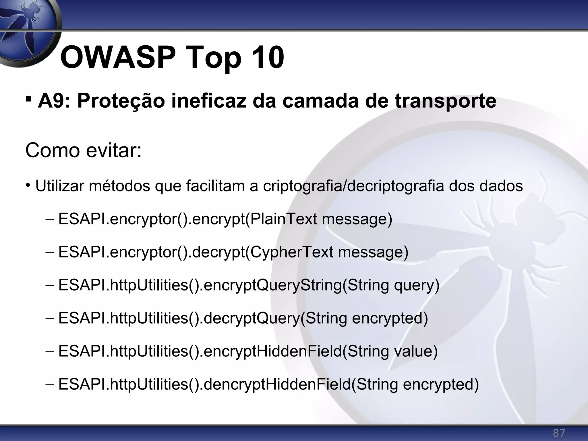 87
OWASP Top 10

A9: Proteção ineficaz da camada de transporte
Como evitar:
• Utilizar métodos que facilitam a criptografia/decriptografia dos dados
– ESAPI.encryptor().encrypt(PlainText message)
– ESAPI.encryptor().decrypt(CypherText message)
– ESAPI.httpUtilities().encryptQueryString(String query)
– ESAPI.httpUtilities().decryptQuery(String encrypted)
– ESAPI.httpUtilities().encryptHiddenField(String value)
– ESAPI.httpUtilities().dencryptHiddenField(String encrypted)
 