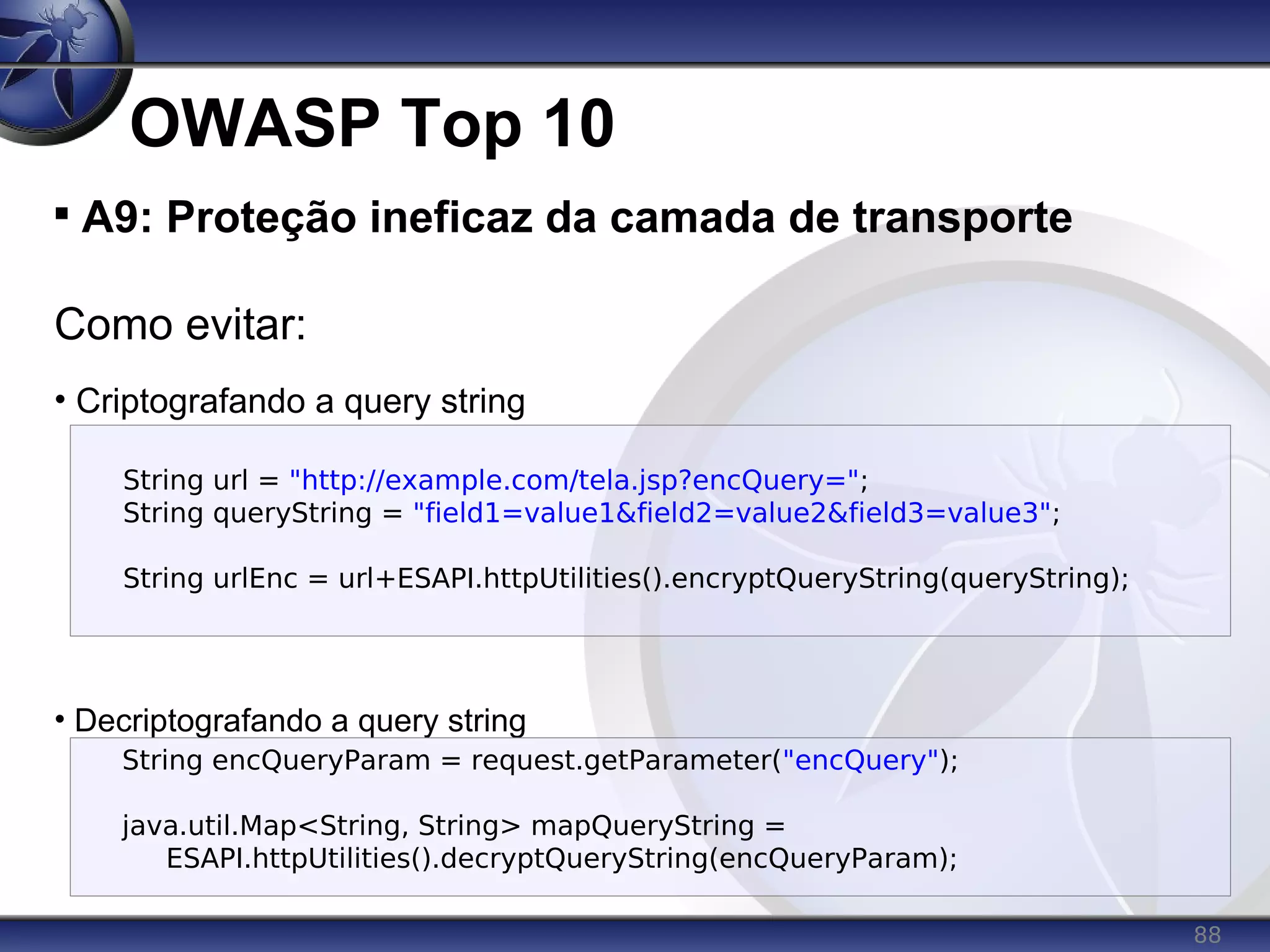 88
OWASP Top 10

A9: Proteção ineficaz da camada de transporte
Como evitar:
• Criptografando a query string
• Decriptografando a query string
String url = "http://example.com/tela.jsp?encQuery=";
String queryString = "field1=value1&field2=value2&field3=value3";
String urlEnc = url+ESAPI.httpUtilities().encryptQueryString(queryString);
String encQueryParam = request.getParameter("encQuery");
java.util.Map<String, String> mapQueryString =
ESAPI.httpUtilities().decryptQueryString(encQueryParam);
 