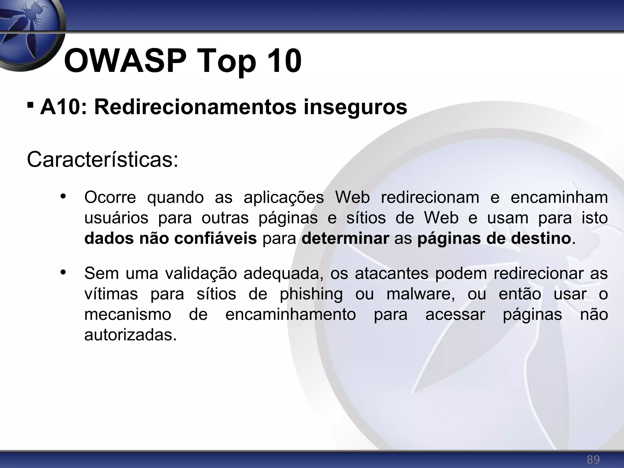 89
OWASP Top 10

A10: Redirecionamentos inseguros
Características:
• Ocorre quando as aplicações Web redirecionam e encaminham
usuários para outras páginas e sítios de Web e usam para isto
dados não confiáveis para determinar as páginas de destino.
• Sem uma validação adequada, os atacantes podem redirecionar as
vítimas para sítios de phishing ou malware, ou então usar o
mecanismo de encaminhamento para acessar páginas não
autorizadas.
 