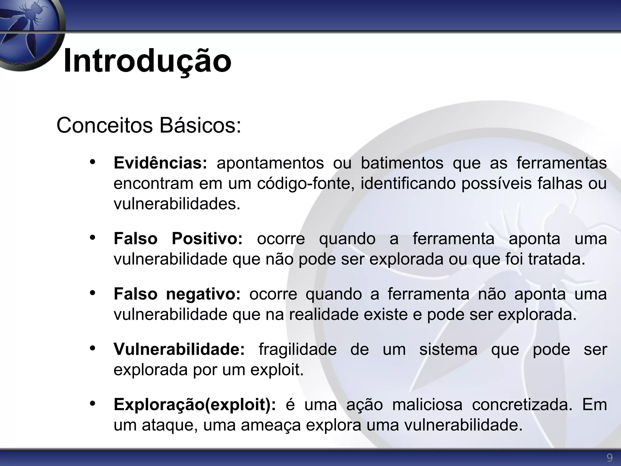 9
Introdução
Conceitos Básicos:
• Evidências: apontamentos ou batimentos que as ferramentas
encontram em um código-fonte, identificando possíveis falhas ou
vulnerabilidades.
• Falso Positivo: ocorre quando a ferramenta aponta uma
vulnerabilidade que não pode ser explorada ou que foi tratada.
• Falso negativo: ocorre quando a ferramenta não aponta uma
vulnerabilidade que na realidade existe e pode ser explorada.
• Vulnerabilidade: fragilidade de um sistema que pode ser
explorada por um exploit.
• Exploração(exploit): é uma ação maliciosa concretizada. Em
um ataque, uma ameaça explora uma vulnerabilidade.
 