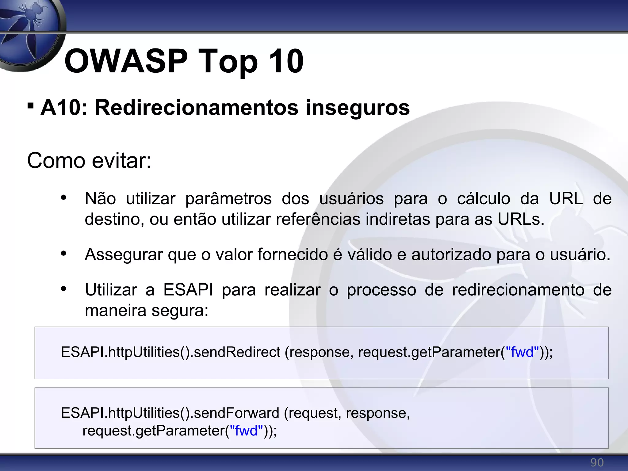 90
OWASP Top 10

A10: Redirecionamentos inseguros
Como evitar:
• Não utilizar parâmetros dos usuários para o cálculo da URL de
destino, ou então utilizar referências indiretas para as URLs.
• Assegurar que o valor fornecido é válido e autorizado para o usuário.
• Utilizar a ESAPI para realizar o processo de redirecionamento de
maneira segura:
ESAPI.httpUtilities().sendRedirect (response, request.getParameter("fwd"));
ESAPI.httpUtilities().sendForward (request, response,
request.getParameter("fwd"));
 