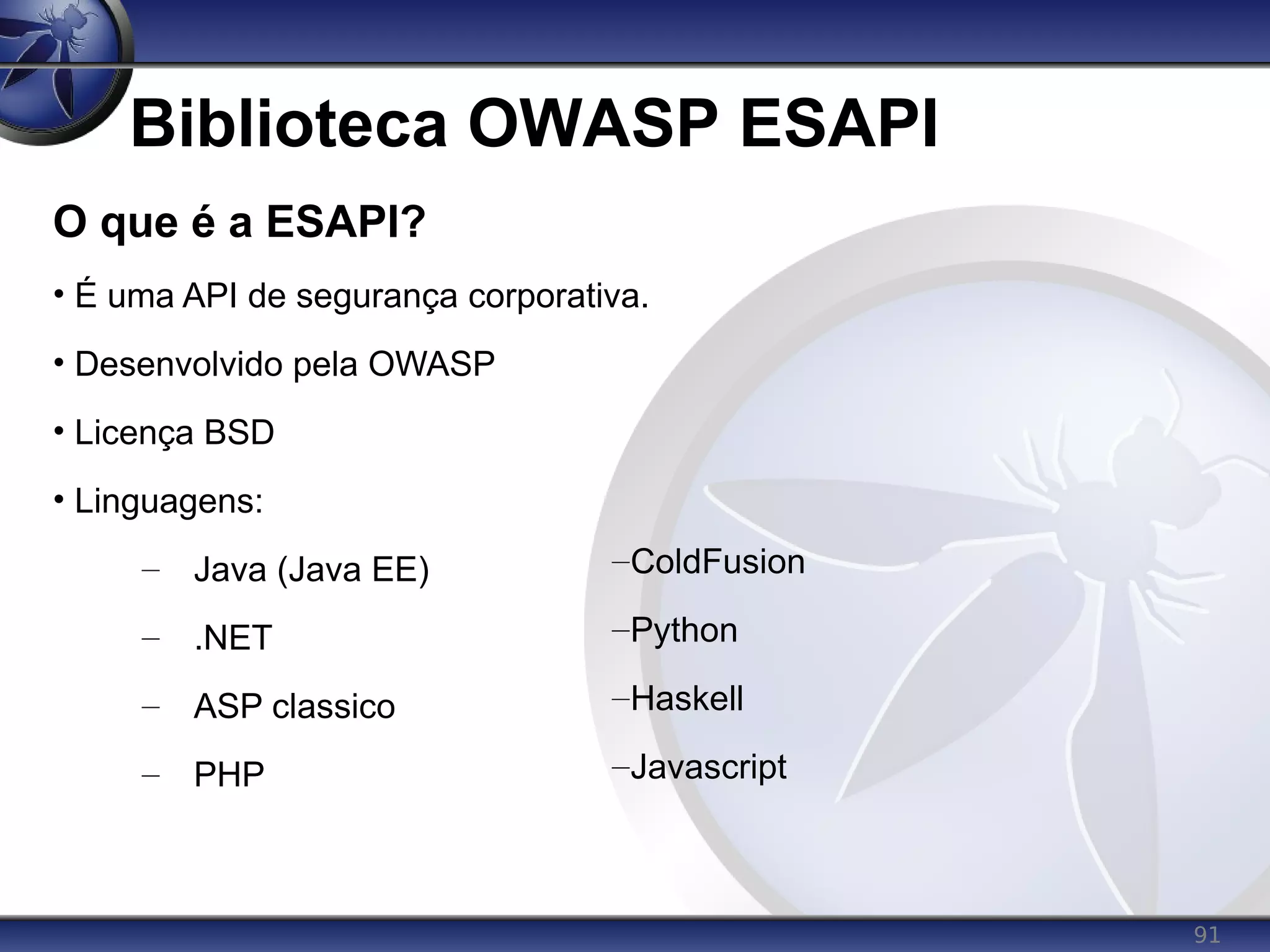 91
Biblioteca OWASP ESAPI
O que é a ESAPI?
• É uma API de segurança corporativa.
• Desenvolvido pela OWASP
• Licença BSD
• Linguagens:
– Java (Java EE)
– .NET
– ASP classico
– PHP
–ColdFusion
–Python
–Haskell
–Javascript
 