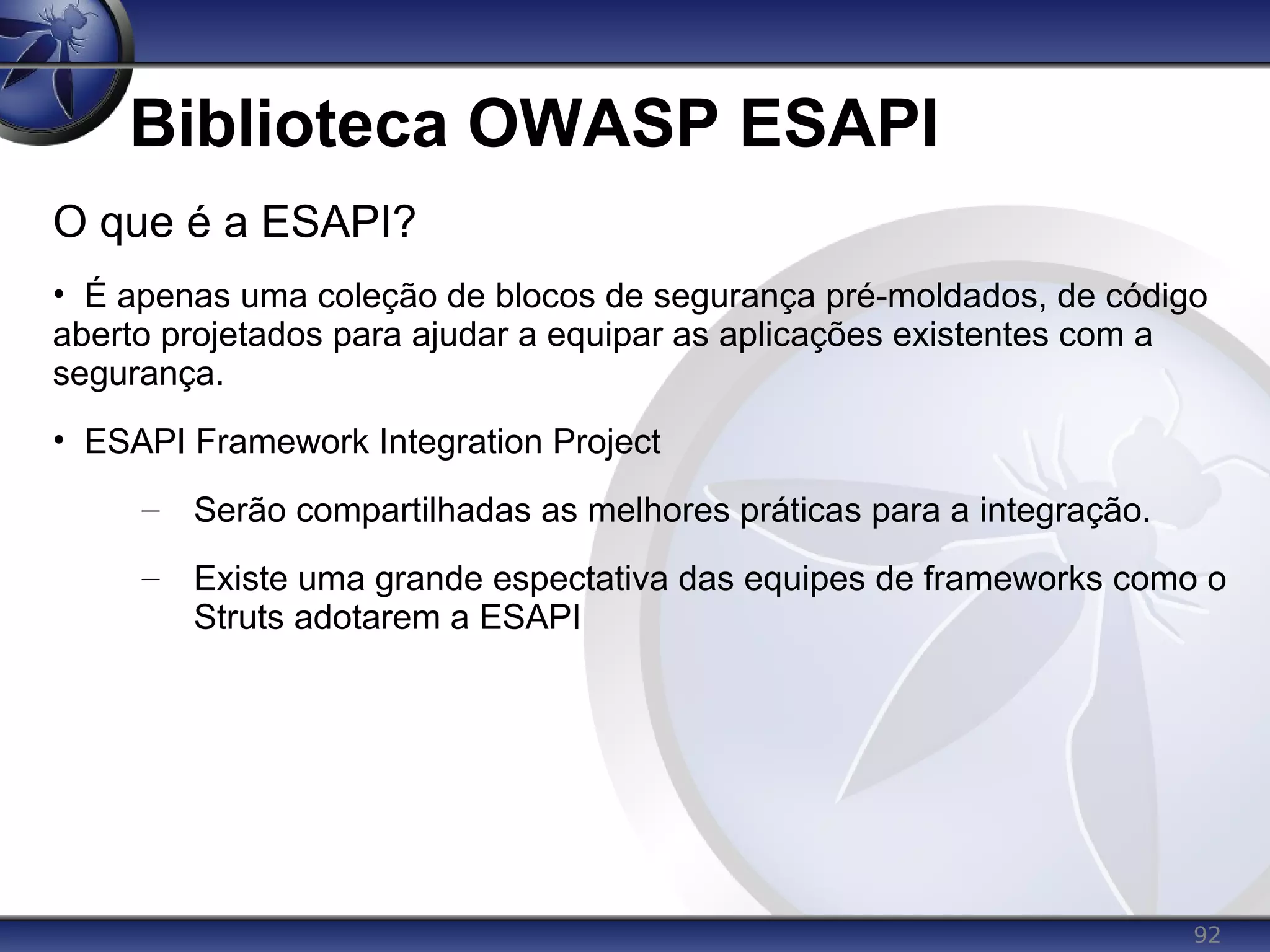 92
Biblioteca OWASP ESAPI
O que é a ESAPI?
• É apenas uma coleção de blocos de segurança pré-moldados, de código
aberto projetados para ajudar a equipar as aplicações existentes com a
segurança.
• ESAPI Framework Integration Project
– Serão compartilhadas as melhores práticas para a integração.
– Existe uma grande espectativa das equipes de frameworks como o
Struts adotarem a ESAPI
 
