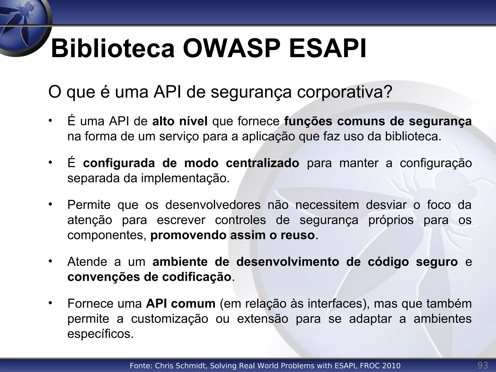 93
Biblioteca OWASP ESAPI
O que é uma API de segurança corporativa?
• É uma API de alto nível que fornece funções comuns de segurança
na forma de um serviço para a aplicação que faz uso da biblioteca.
• É configurada de modo centralizado para manter a configuração
separada da implementação.
• Permite que os desenvolvedores não necessitem desviar o foco da
atenção para escrever controles de segurança próprios para os
componentes, promovendo assim o reuso.
• Atende a um ambiente de desenvolvimento de código seguro e
convenções de codificação.
• Fornece uma API comum (em relação às interfaces), mas que também
permite a customização ou extensão para se adaptar a ambientes
específicos.
Fonte: Chris Schmidt, Solving Real World Problems with ESAPI, FROC 2010
 