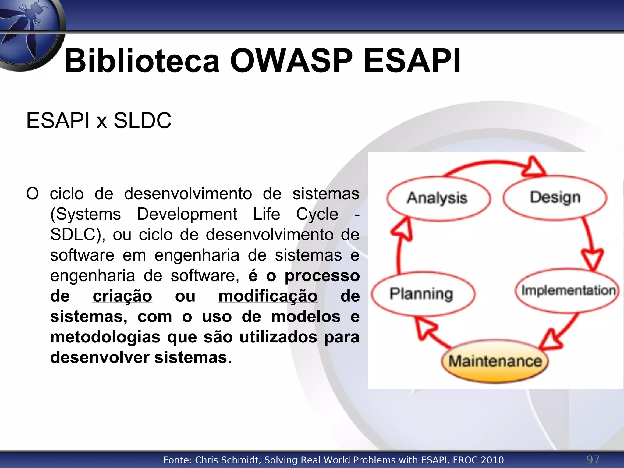97
Biblioteca OWASP ESAPI
ESAPI x SLDC
O ciclo de desenvolvimento de sistemas
(Systems Development Life Cycle -
SDLC), ou ciclo de desenvolvimento de
software em engenharia de sistemas e
engenharia de software, é o processo
de criação ou modificação de
sistemas, com o uso de modelos e
metodologias que são utilizados para
desenvolver sistemas.
Fonte: Chris Schmidt, Solving Real World Problems with ESAPI, FROC 2010
 