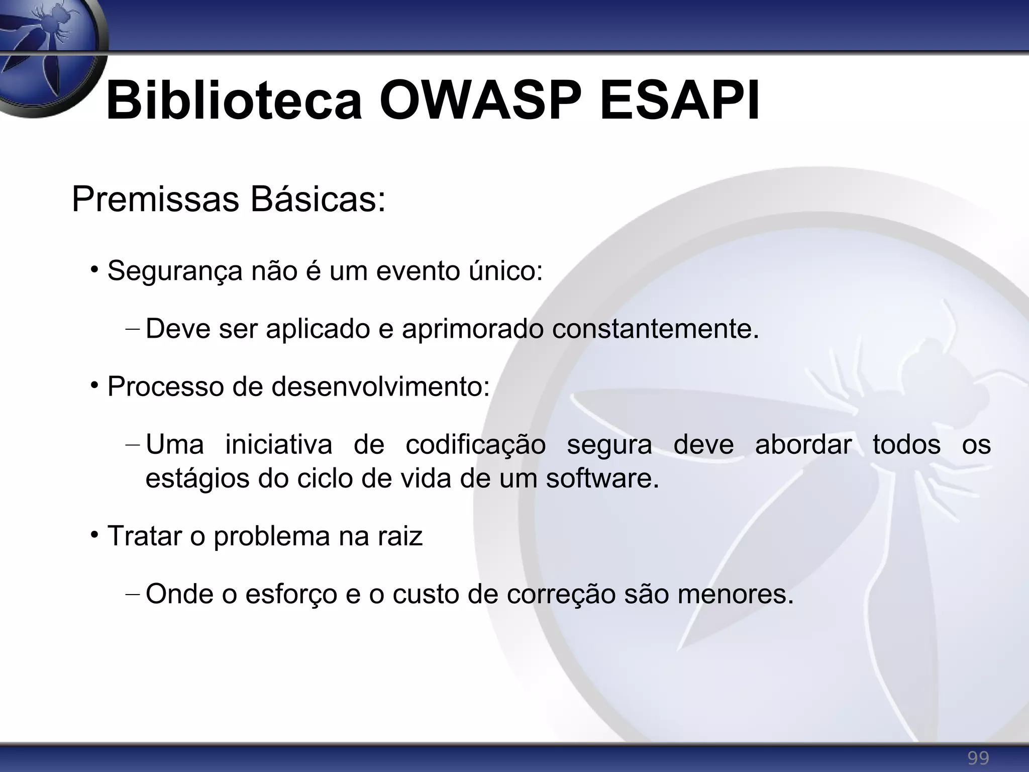 99
Biblioteca OWASP ESAPI
Premissas Básicas:
• Segurança não é um evento único:
– Deve ser aplicado e aprimorado constantemente.
• Processo de desenvolvimento:
– Uma iniciativa de codificação segura deve abordar todos os
estágios do ciclo de vida de um software.
• Tratar o problema na raiz
– Onde o esforço e o custo de correção são menores.
 