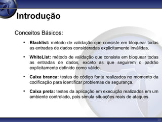 10
Introdução
Conceitos Básicos:
• Blacklist: método de validação que consiste em bloquear todas
as entradas de dados consideradas explicitamente inválidas.
• WhiteList: método de validação que consiste em bloquear todas
as entradas de dados, exceto as que seguirem o padrão
explicitamente definido como válido.
• Caixa branca: testes do código fonte realizados no momento da
codificação para identificar problemas de segurança.
• Caixa preta: testes da aplicação em execução realizados em um
ambiente controlado, pois simula situações reais de ataques.
 