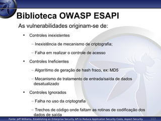 103
Biblioteca OWASP ESAPI
As vulnerabilidades originam-se de:
• Controles inexistentes
– Inexistência de mecanismo de criptografia;
– Falha em realizar o controle de acesso
• Controles Ineficientes
– Algorítimo de geração de hash fraco, ex: MD5
– Mecanismo de tratamento de entrada/saída de dados
desatualizado
• Controles Ignorados
– Falha no uso da criptografia
– Trechos de código onde faltam as rotinas de codificação dos
dados de saída
Fonte: Jeff Williams, Establishing an Enterprise Security API to Reduce Application Security Costs, Aspect Security
 