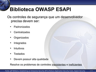 104
Biblioteca OWASP ESAPI
Os controles de segurança que um desenvolvedor
precisa devem ser:
• Padronizados
• Centralizados
• Organizados
• Integrados
• Intuitivos
• Testados
• Devem possuir alta qualidade
Resolve os problemas de controles inexistentes e ineficientes
Fonte: Jeff Williams, Establishing an Enterprise Security API to Reduce Application Security Costs, Aspect Security
 