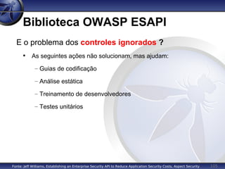 105
Biblioteca OWASP ESAPI
E o problema dos controles ignorados ?
• As seguintes ações não solucionam, mas ajudam:
– Guias de codificação
– Análise estática
– Treinamento de desenvolvedores
– Testes unitários
Fonte: Jeff Williams, Establishing an Enterprise Security API to Reduce Application Security Costs, Aspect Security
 