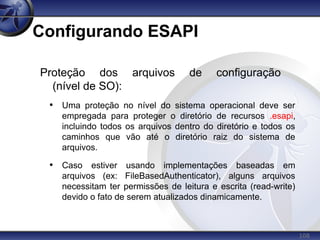108
Configurando ESAPI
Proteção dos arquivos de configuração
(nível de SO):
• Uma proteção no nível do sistema operacional deve ser
empregada para proteger o diretório de recursos .esapi,
incluindo todos os arquivos dentro do diretório e todos os
caminhos que vão até o diretório raiz do sistema de
arquivos.
• Caso estiver usando implementações baseadas em
arquivos (ex: FileBasedAuthenticator), alguns arquivos
necessitam ter permissões de leitura e escrita (read-write)
devido o fato de serem atualizados dinamicamente.
 