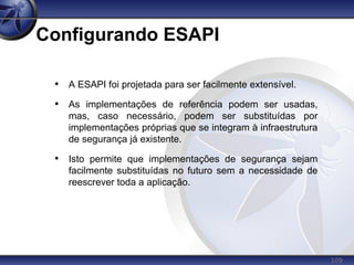109
Configurando ESAPI
• A ESAPI foi projetada para ser facilmente extensível.
• As implementações de referência podem ser usadas,
mas, caso necessário, podem ser substituídas por
implementações próprias que se integram à infraestrutura
de segurança já existente.
• Isto permite que implementações de segurança sejam
facilmente substituídas no futuro sem a necessidade de
reescrever toda a aplicação.
 