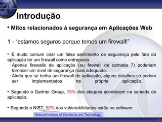 11
Introdução

Mitos relacionados à segurança em Aplicações Web
1 - “estamos seguros porque temos um firewall!”

É muito comum criar um falso sentimento de segurança pelo fato da
aplicação ter um firewall como entreposto.
−
Apenas firewalls de aplicação (ou firewall de camada 7) poderiam
fornecer um nível de segurança mais adequado.
−
Ainda que se tenha um firewall de aplicação, alguns detalhes só podem
ser implementados na própria aplicação.

Segundo o Gartner Group, 75% dos ataques acontecem na camada de
aplicação.

Segundo o NIST, 92% das vulnerabilidades estão no software.
National Institute of Standards and Technology
 