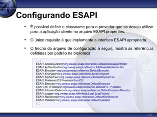 110
Configurando ESAPI
• É possível definir o classname para o provedor que se deseja utilizar
para a aplicação cliente no arquivo ESAPI.properties.
• O único requisito é que implemente a interface ESAPI apropriada.
• O trecho do arquivo de configuração a seguir, mostra as referências
definidas por padrão na biblioteca:
(...)
ESAPI.AccessControl=org.owasp.esapi.reference.DefaultAccessController
ESAPI.Authenticator=org.owasp.esapi.reference.FileBasedAuthenticator
ESAPI.Encoder=org.owasp.esapi.reference.DefaultEncoder
ESAPI.Encryptor=org.owasp.esapi.reference.JavaEncryptor
ESAPI.CipherText=org.owasp.esapi.reference.DefaultCipherText
ESAPI.PreferredJCEProvider=SunJCE
ESAPI.Executor=org.owasp.esapi.reference.DefaultExecutor
ESAPI.HTTPUtilities=org.owasp.esapi.reference.DefaultHTTPUtilities
ESAPI.IntrusionDetector=org.owasp.esapi.reference.DefaultIntrusionDetector
ESAPI.Logger=org.owasp.esapi.reference.Log4JLogFactory
ESAPI.Randomizer=org.owasp.esapi.reference.DefaultRandomizer
ESAPI.Validator=org.owasp.esapi.reference.DefaultValidator
(...)
 