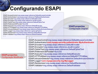 111
Configurando ESAPI
(...)
ESAPI.AccessControl=org.owasp.esapi.reference.DefaultAccessController
ESAPI.Authenticator=org.owasp.esapi.reference.FileBasedAuthenticator
ESAPI.Encoder=org.owasp.esapi.reference.DefaultEncoder
ESAPI.Encryptor=org.owasp.esapi.reference.JavaEncryptor
ESAPI.CipherText=org.owasp.esapi.reference.DefaultCipherText
ESAPI.PreferredJCEProvider=SunJCE
ESAPI.Executor=org.owasp.esapi.reference.DefaultExecutor
ESAPI.HTTPUtilities=org.owasp.esapi.reference.DefaultHTTPUtilities
ESAPI.IntrusionDetector=org.owasp.esapi.reference.DefaultIntrusionDetector
ESAPI.Logger=org.owasp.esapi.reference.Log4JLogFactory
ESAPI.Randomizer=org.owasp.esapi.reference.DefaultRandomizer
ESAPI.Validator=org.owasp.esapi.reference.DefaultValidator
(...)
(...)
ESAPI.AccessControl=org.owasp.esapi.reference.DefaultAccessController
ESAPI.Authenticator=com.myapp.security.authenticator.MyAuthenticator
ESAPI.Encoder=org.owasp.esapi.reference.DefaultEncoder
ESAPI.Encryptor=org.owasp.esapi.reference.JavaEncryptor
ESAPI.CipherText=org.owasp.esapi.reference.DefaultCipherText
ESAPI.PreferredJCEProvider=SunJCE
ESAPI.Executor=org.owasp.esapi.reference.DefaultExecutor
ESAPI.HTTPUtilities=org.owasp.esapi.reference.DefaultHTTPUtilities
ESAPI.IntrusionDetector=org.owasp.esapi.reference.DefaultIntrusionDetector
ESAPI.Logger=com.myapp.security.log.MyLogger
ESAPI.Randomizer=org.owasp.esapi.reference.DefaultRandomizer
ESAPI.Validator=org.owasp.esapi.reference.DefaultValidator
(...)
ESAPI.properties
Configuração Original
ESAPI.properties
Configuração Modificada
 