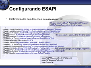 112
Configurando ESAPI
• Implementações que dependem de outros arquivos:
(...)
ESAPI.AccessControl=org.owasp.esapi.reference.DefaultAccessController
ESAPI.Authenticator=org.owasp.esapi.reference.FileBasedAuthenticator
ESAPI.Encoder=org.owasp.esapi.reference.DefaultEncoder
ESAPI.Encryptor=org.owasp.esapi.reference.JavaEncryptor
ESAPI.CipherText=org.owasp.esapi.reference.DefaultCipherText
ESAPI.PreferredJCEProvider=SunJCE
ESAPI.Executor=org.owasp.esapi.reference.DefaultExecutor
ESAPI.HTTPUtilities=org.owasp.esapi.reference.DefaultHTTPUtilities
ESAPI.IntrusionDetector=org.owasp.esapi.reference.DefaultIntrusionDetector
ESAPI.Logger=org.owasp.esapi.reference.Log4JLogFactory
ESAPI.Randomizer=org.owasp.esapi.reference.DefaultRandomizer
ESAPI.Validator=org.owasp.esapi.reference.DefaultValidator
(...)
Requer arquivo users.txt no diretório .esapi
Requer arquivo ESAPI-AccessControlPolicy.xml
e URLAccessRules.txt no diretório .esapi
Requer arquivo log4j.xml ou log4j.properties
no classpath
.esapi/ESAPI-AccessControlPolicy.xml
.esapi/URLAccessRules.txt
.esapi/users.txt
 