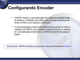 116
Configurando Encoder
• A ESAPI realiza a canocalização dos dados de entrada antes
de realizar a validação dos dados para prevenir tentativas de
burlar os filtros com ataques codificados.
• A canonicalização ocorre automaticamente quando se utiliza o
Validator da ESAPI, mas também é possível invocar o método
de canocalização diretamente, conforme o trecho de código a
seguir:
String result = ESAPI.encoder().canonicalize( request.getParameter("input") );
 