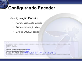 117
Configurando Encoder
(...)
#===========================================================================
# ESAPI Encoder
#
Encoder.AllowMultipleEncoding=false
Encoder.AllowMixedEncoding=false
Encoder.DefaultCodecList=HTMLEntityCodec,PercentCodec,JavaScriptCodec
#===========================================================================
(...)
Configuração Padrão
• Permitir codificação múltipla
• Permitir codificação mista
• Lista de CODECs padrão
 