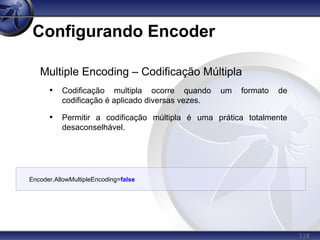 118
Configurando Encoder
Encoder.AllowMultipleEncoding=false
Multiple Encoding – Codificação Múltipla
• Codificação multipla ocorre quando um formato de
codificação é aplicado diversas vezes.
• Permitir a codificação múltipla é uma prática totalmente
desaconselhável.
 