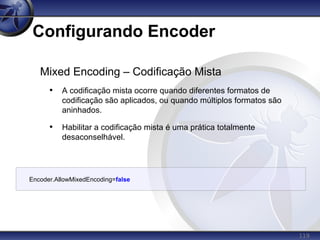 119
Configurando Encoder
Mixed Encoding – Codificação Mista
• A codificação mista ocorre quando diferentes formatos de
codificação são aplicados, ou quando múltiplos formatos são
aninhados.
• Habilitar a codificação mista é uma prática totalmente
desaconselhável.
Encoder.AllowMixedEncoding=false
 