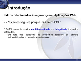 12
Introdução

Mitos relacionados à segurança em Aplicações Web
2 - “estamos seguros porque utilizamos SSL”

O SSL somente provê a confidencialidade e a integridade dos dados
trafegados.
– De fato não soluciona os problemas relativos às demais
vulnerabilidades no servidor e no browser.
 
