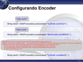 120
Configurando Encoder
120
String result = ESAPI.encoder().canonicalize( "%22hello world"" );
09/11/2010 10:24:40 org.owasp.esapi.reference.JavaLogFactory$JavaLogger log
SEVERE: [Anonymous:null@unknown -> /IntrusionException] INTRUSION - Mixed encoding (2x) detected in %22hello world"
Exception in thread "main" org.owasp.esapi.errors.IntrusionException: Input validation failure
at org.owasp.esapi.reference.DefaultEncoder.canonicalize(DefaultEncoder.java:161)
at org.owasp.esapi.reference.DefaultEncoder.canonicalize(DefaultEncoder.java:105)
at Teste.main(Teste.java:114)
120
String result = ESAPI.encoder().canonicalize( ""hello world"" );
"hello world"
String result = ESAPI.encoder().canonicalize( "%22hello world%22" );
"hello world"
 