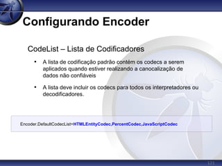 121
Configurando Encoder
CodeList – Lista de Codificadores
• A lista de codificação padrão contém os codecs a serem
aplicados quando estiver realizando a canocalização de
dados não confiáveis
• A lista deve incluir os codecs para todos os interpretadores ou
decodificadores.
Encoder.DefaultCodecList=HTMLEntityCodec,PercentCodec,JavaScriptCodec
 