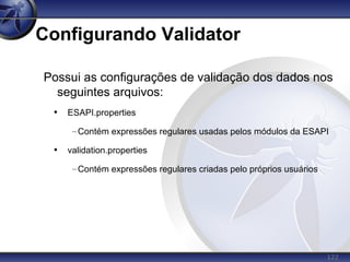 122
Configurando Validator
Possui as configurações de validação dos dados nos
seguintes arquivos:
• ESAPI.properties
–Contém expressões regulares usadas pelos módulos da ESAPI
• validation.properties
–Contém expressões regulares criadas pelo próprios usuários
 