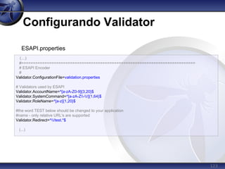 123
Configurando Validator
(...)
#===========================================================================
# ESAPI Encoder
#
Validator.ConfigurationFile=validation.properties
# Validators used by ESAPI
Validator.AccountName=^[a-zA-Z0-9]{3,20}$
Validator.SystemCommand=^[a-zA-Z-/]{1,64}$
Validator.RoleName=^[a-z]{1,20}$
#the word TEST below should be changed to your application
#name - only relative URL's are supported
Validator.Redirect=^/test.*$
(...)
ESAPI.properties
 