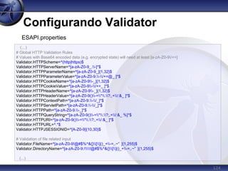 124
Configurando Validator
(...)
# Global HTTP Validation Rules
# Values with Base64 encoded data (e.g. encrypted state) will need at least [a-zA-Z0-9/+=]
Validator.HTTPScheme=^(http|https)$
Validator.HTTPServerName=^[a-zA-Z0-9_.-]*$
Validator.HTTPParameterName=^[a-zA-Z0-9_]{1,32}$
Validator.HTTPParameterValue=^[a-zA-Z0-9.-/+=@_ ]*$
Validator.HTTPCookieName=^[a-zA-Z0-9-_]{1,32}$
Validator.HTTPCookieValue=^[a-zA-Z0-9-/+=_ ]*$
Validator.HTTPHeaderName=^[a-zA-Z0-9-_]{1,32}$
Validator.HTTPHeaderValue=^[a-zA-Z0-9()-=*.?;,+/:&_ ]*$
Validator.HTTPContextPath=^[a-zA-Z0-9.-/_]*$
Validator.HTTPServletPath=^[a-zA-Z0-9.-/_]*$
Validator.HTTPPath=^[a-zA-Z0-9.-_]*$
Validator.HTTPQueryString=^[a-zA-Z0-9()-=*.?;,+/:&_ %]*$
Validator.HTTPURI=^[a-zA-Z0-9()-=*.?;,+/:&_ ]*$
Validator.HTTPURL=^.*$
Validator.HTTPJSESSIONID=^[A-Z0-9]{10,30}$
# Validation of file related input
Validator.FileName=^[a-zA-Z0-9!@#$%^&{}[]()_+-=,.~'` ]{1,255}$
Validator.DirectoryName=^[a-zA-Z0-9:/!@#$%^&{}[]()_+-=,.~'` ]{1,255}$
(...)
ESAPI.properties
 