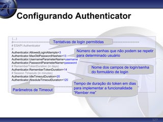 127
Configurando Authenticator
(...)
#===========================================================================
# ESAPI Authenticator
#
Authenticator.AllowedLoginAttempts=3
Authenticator.MaxOldPasswordHashes=13
Authenticator.UsernameParameterName=username
Authenticator.PasswordParameterName=password
# RememberTokenDuration (in days)
Authenticator.RememberTokenDuration=14
# Session Timeouts (in minutes)
Authenticator.IdleTimeoutDuration=20
Authenticator.AbsoluteTimeoutDuration=120
#===========================================================================
(...)
Tentativas de login permitidas
Número de senhas que não podem se repetir
para determinado usuário
Nome dos campos de login/senha
do formulário de login
Parâmetros de Timeout
Tempo de duração do token em dias
para implementar a funcionalidade
“Rember me”
 