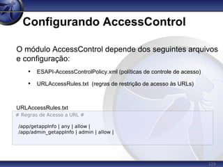 129
Configurando AccessControl
O módulo AccessControl depende dos seguintes arquivos
e configuração:
• ESAPI-AccessControlPolicy.xml (políticas de controle de acesso)
• URLAccessRules.txt (regras de restrição de acesso às URLs)
URLAccessRules.txt
# Regras de Acesso a URL #
/app/getappInfo | any | allow |
/app/admin_getappInfo | admin | allow |
 