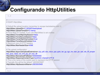 133
Configurando HttpUtilities
(...)
#===========================================================================
# ESAPI HttpUtilties
# Default file upload location (remember to escape backslashes with )
HttpUtilities.UploadDir=C:ESAPItestUpload
HttpUtilities.UploadTempDir=C:temp
# Force flags on cookies, if you use HttpUtilities to set cookies
HttpUtilities.ForceHttpOnlySession=false
HttpUtilities.ForceSecureSession=false
HttpUtilities.ForceHttpOnlyCookies=true
HttpUtilities.ForceSecureCookies=true
# Maximum size of HTTP headers
HttpUtilities.MaxHeaderSize=4096
# File upload configuration
HttpUtilities.ApprovedUploadExtensions=.zip,.pdf,.doc,.docx,.ppt,.pptx,.tar,.gz,.tgz,.rar,.war,.jar,.ear,.xls,.rtf,.proper
ties,.java,.class,.txt,.xml,.jsp,.jsf,.exe,.dll
HttpUtilities.MaxUploadFileBytes=500000000
HttpUtilities.ResponseContentType=text/html; charset=UTF-8
# This is the name of the cookie used to represent the HTTP session
# Typically this will be the default "JSESSIONID"
HttpUtilities.HttpSessionIdName=JSESSIONID
#===========================================================================
(...)
 