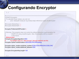 136
Configurando Encryptor
(...)
#===========================================================================
# ESAPI Encryption
# To calculate these values, you can run:
# java -classpath esapi.jar org.owasp.esapi.reference.crypto.JavaEncryptor
#Encryptor.MasterKey= ←
#Encryptor.MasterSalt= ←
Encryptor.PreferredJCEProvider=←
# Warning: This property does not control the default reference implementation for
# ESAPI 2.0 using JavaEncryptor. Also, this property will be dropped
# in the future.
# @deprecated
Encryptor.EncryptionAlgorithm=AES
# For ESAPI Java 2.0 - New encrypt / decrypt methods use this.
Encryptor.CipherTransformation=AES/CBC/PKCS5Padding
Encryptor.cipher_modes.combined_modes=GCM,CCM,IAPM,EAX,OCB,CWC
Encryptor.cipher_modes.additional_allowed=CBC
Encryptor.EncryptionKeyLength=128
(...)
 